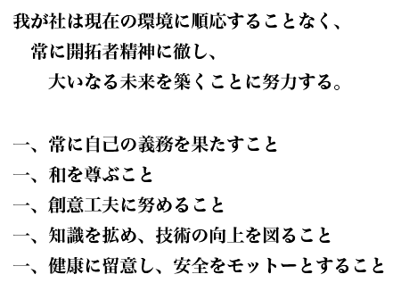 我が社は現在の環境に順応することなく、常に開拓者精神に徹し、大いなる未来を築くことに努力する。 一、常に自己の義務を果たすこと 一、和を尊ぶこと 一、創意工夫に努めること 一、知識を拡め、技術の向上を図ること 一、健康に留意し、安全をモットーとすること